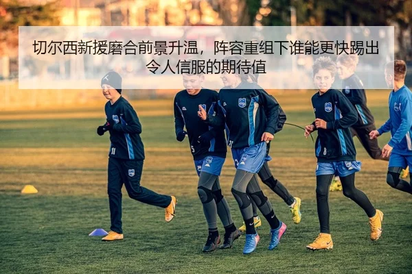 切尔西新援磨合前景升温，阵容重组下谁能更快踢出令人信服的期待值